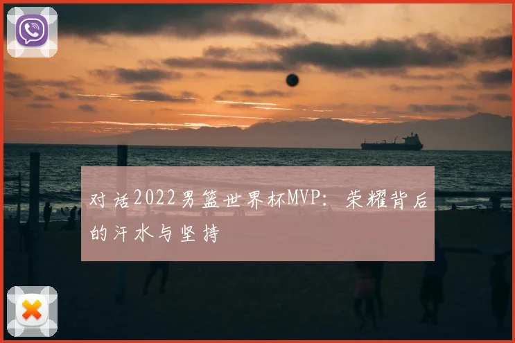 对话2022男篮世界杯MVP：荣耀背后的汗水与坚持