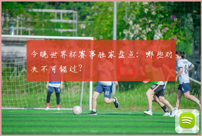 今晚世界杯赛事独家盘点：哪些对决不可错过？