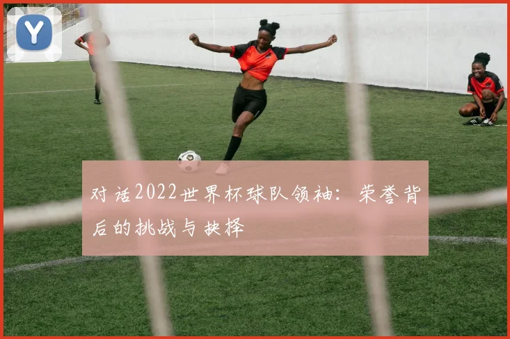 对话2022世界杯球队领袖：荣誉背后的挑战与抉择