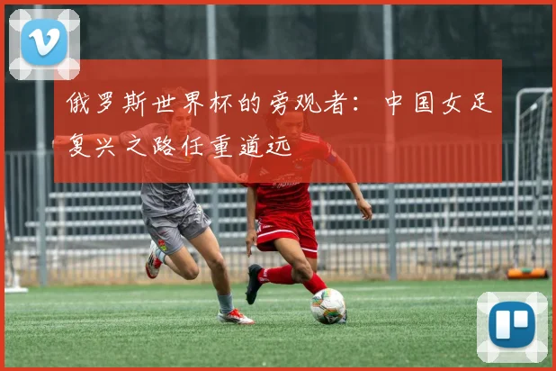 俄罗斯世界杯的旁观者：中国女足复兴之路任重道远