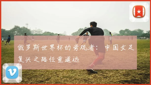 俄罗斯世界杯的旁观者：中国女足复兴之路任重道远