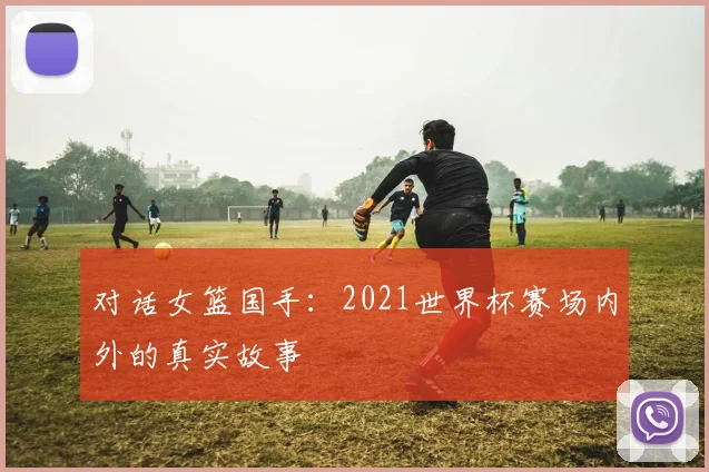 对话女篮国手：2021世界杯赛场内外的真实故事