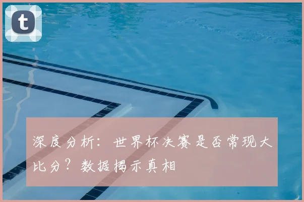 深度分析：世界杯决赛是否常现大比分？数据揭示真相