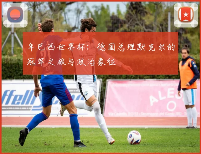 年巴西世界杯:德国总理默克尔的冠军之旅与政治象征