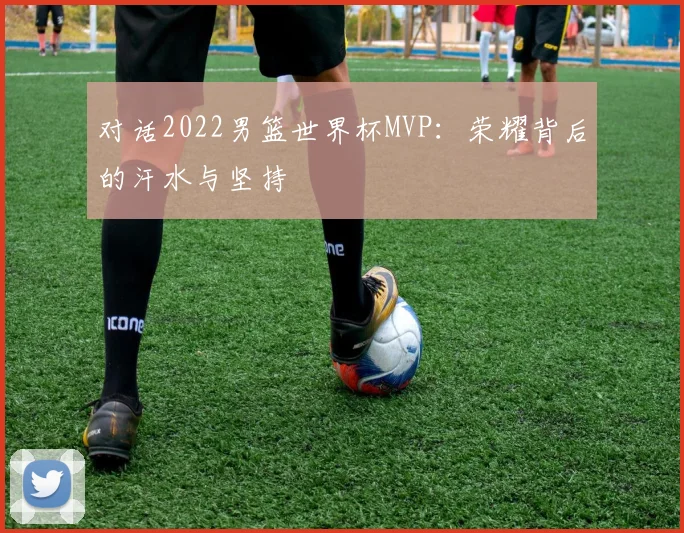 对话2022男篮世界杯MVP：荣耀背后的汗水与坚持