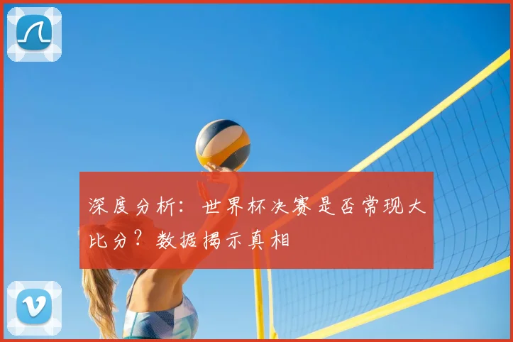 深度分析：世界杯决赛是否常现大比分？数据揭示真相