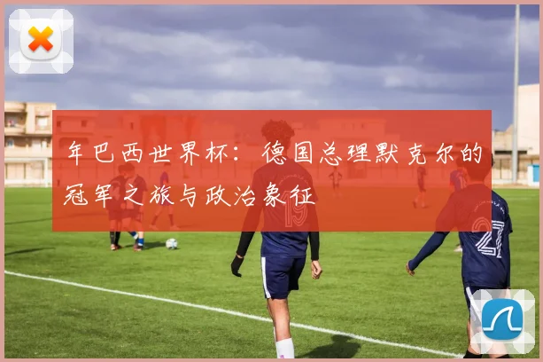年巴西世界杯:德国总理默克尔的冠军之旅与政治象征