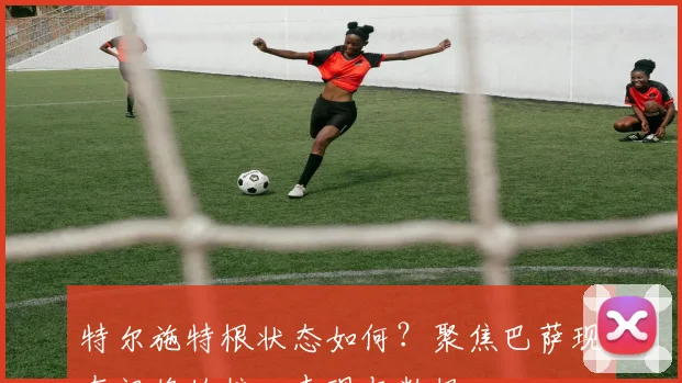 特尔施特根状态如何？聚焦巴萨现在门将的核心表现与数据