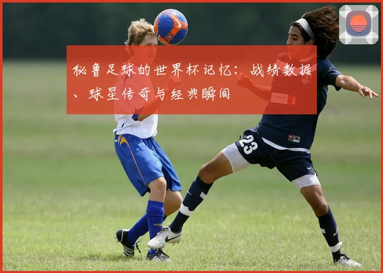秘鲁足球的世界杯记忆：战绩数据、球星传奇与经典瞬间
