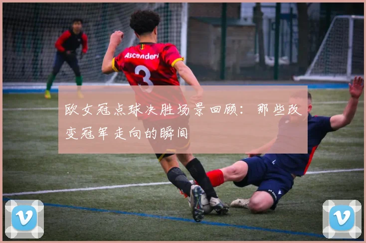 欧女冠点球决胜场景回顾：那些改变冠军走向的瞬间