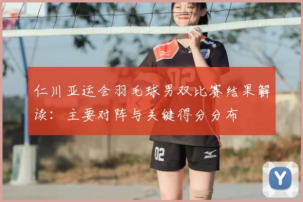 仁川亚运会羽毛球男双比赛结果解读：主要对阵与关键得分分布