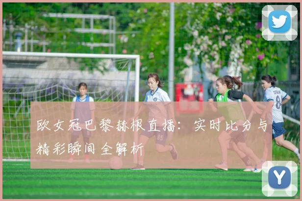 欧女冠巴黎赫根直播：实时比分与精彩瞬间全解析