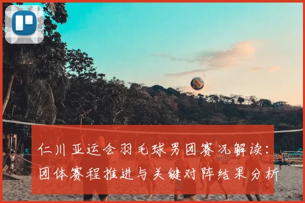 仁川亚运会羽毛球男团赛况解读：团体赛程推进与关键对阵结果分析