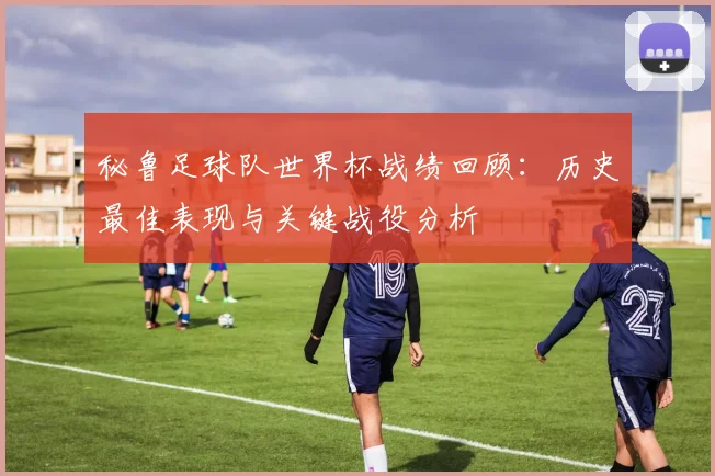 秘鲁足球队世界杯战绩回顾：历史最佳表现与关键战役分析