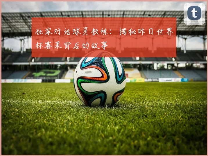 独家对话球员教练：揭秘昨日世界杯赛果背后的故事